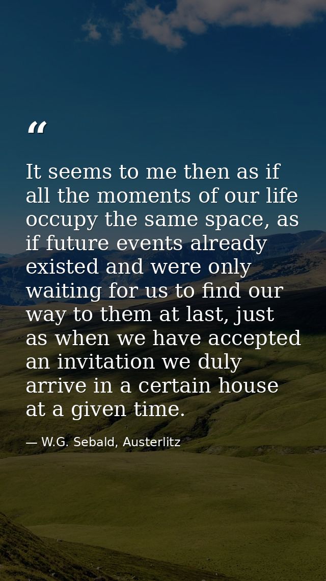 It seems to me then as if all the moments of our life occupy the same space, as if future events already existed and wer — W.G. Sebald, Austerlitz