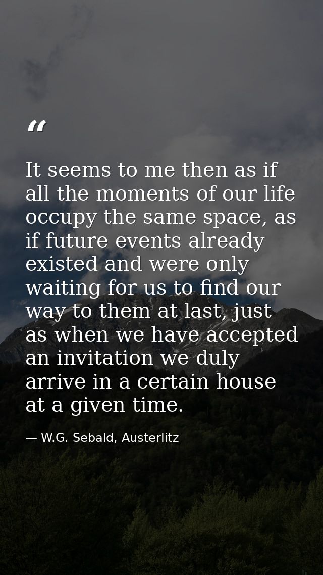 It seems to me then as if all the moments of our life occupy the same space, as if future events already existed and wer — W.G. Sebald, Austerlitz