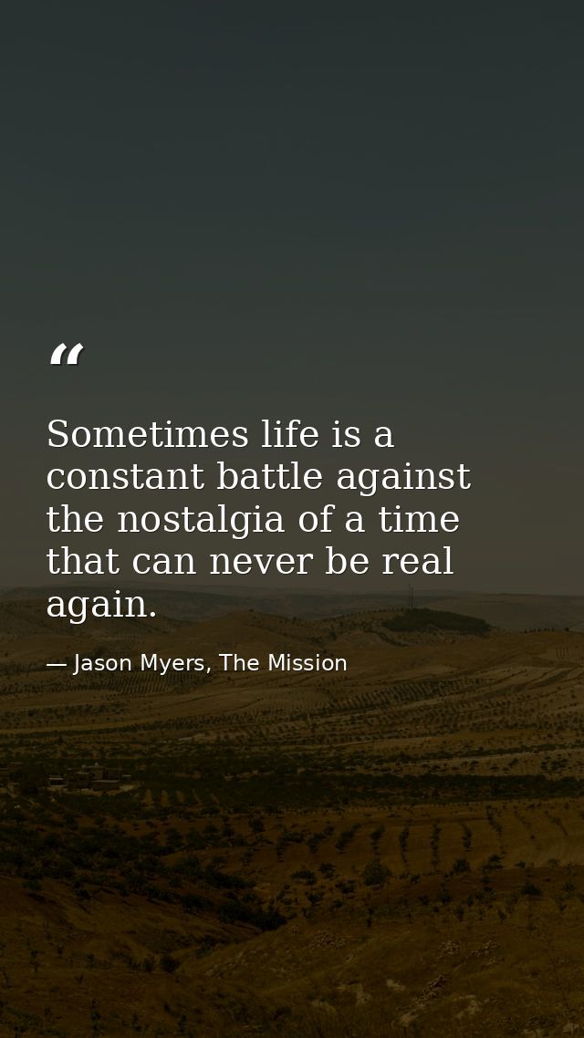 Sometimes life is a constant battle against the nostalgia of a time that can never be real again. — Jason Myers, The Mission