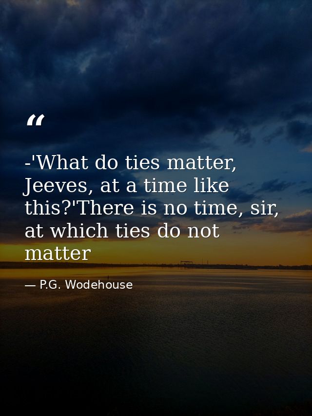 -'What do ties matter, Jeeves, at a time like this?'There is no time, sir, at which ties do not matter — P.G. Wodehouse