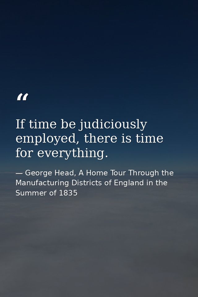 If time be judiciously employed, there is time for everything. — George Head, A Home Tour Through the Manufacturing Districts of England in the Summer of 1835