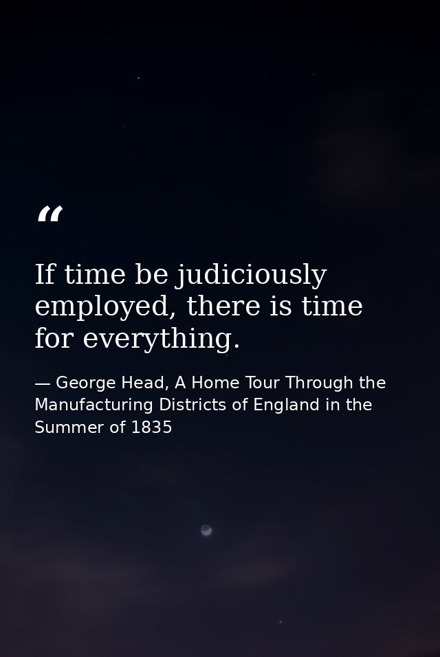 If time be judiciously employed, there is time for everything. — George Head, A Home Tour Through the Manufacturing Districts of England in the Summer of 1835