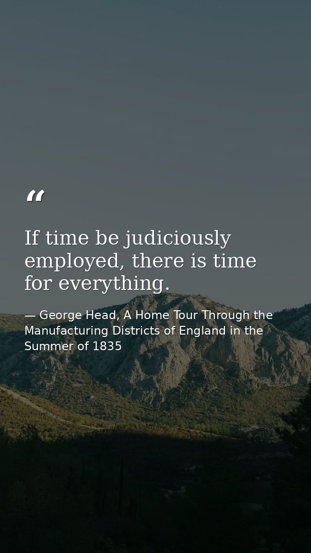 If time be judiciously employed, there is time for everything. — George Head, A Home Tour Through the Manufacturing Districts of England in the Summer of 1835