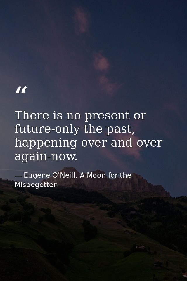 There is no present or future-only the past, happening over and over again-now. — Eugene O'Neill, A Moon for the Misbegotten