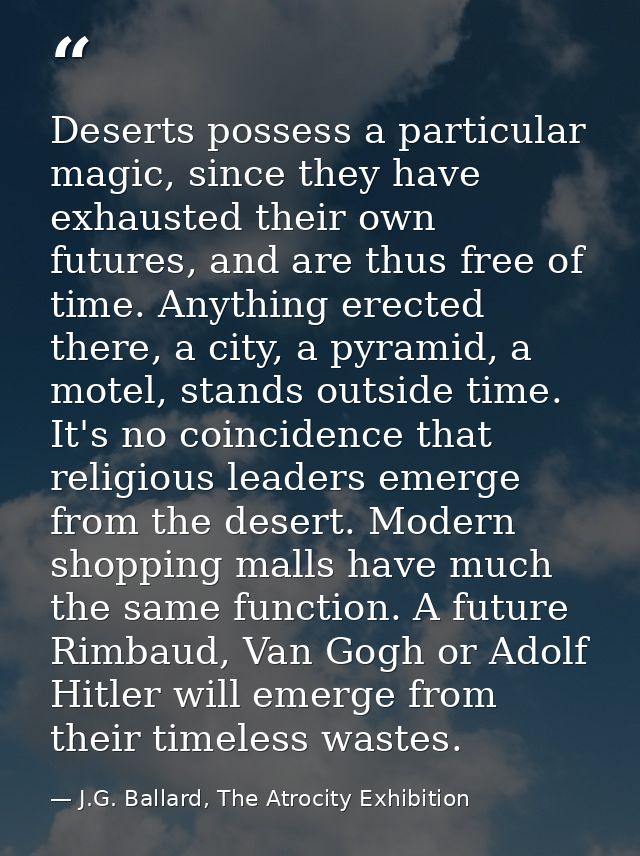 Deserts possess a particular magic, since they have exhausted their own futures, and are thus free of time. Anything ere — J.G. Ballard, The Atrocity Exhibition