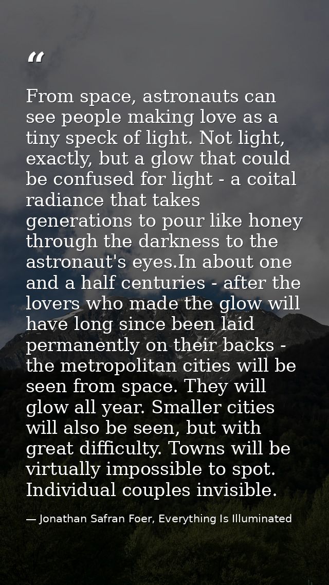 From space, astronauts can see people making love as a tiny speck of light. Not light, exactly, but a glow that could be — Jonathan Safran Foer, Everything Is Illuminated