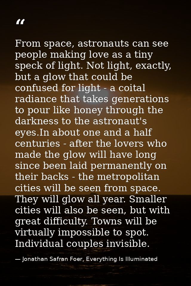 From space, astronauts can see people making love as a tiny speck of light. Not light, exactly, but a glow that could be — Jonathan Safran Foer, Everything Is Illuminated