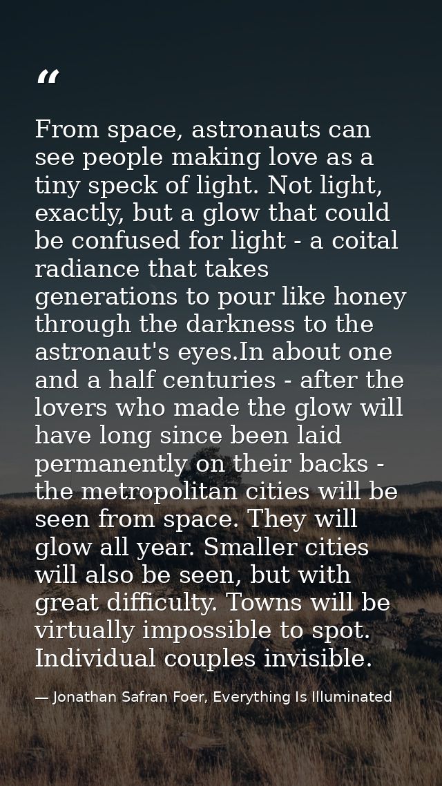 From space, astronauts can see people making love as a tiny speck of light. Not light, exactly, but a glow that could be — Jonathan Safran Foer, Everything Is Illuminated