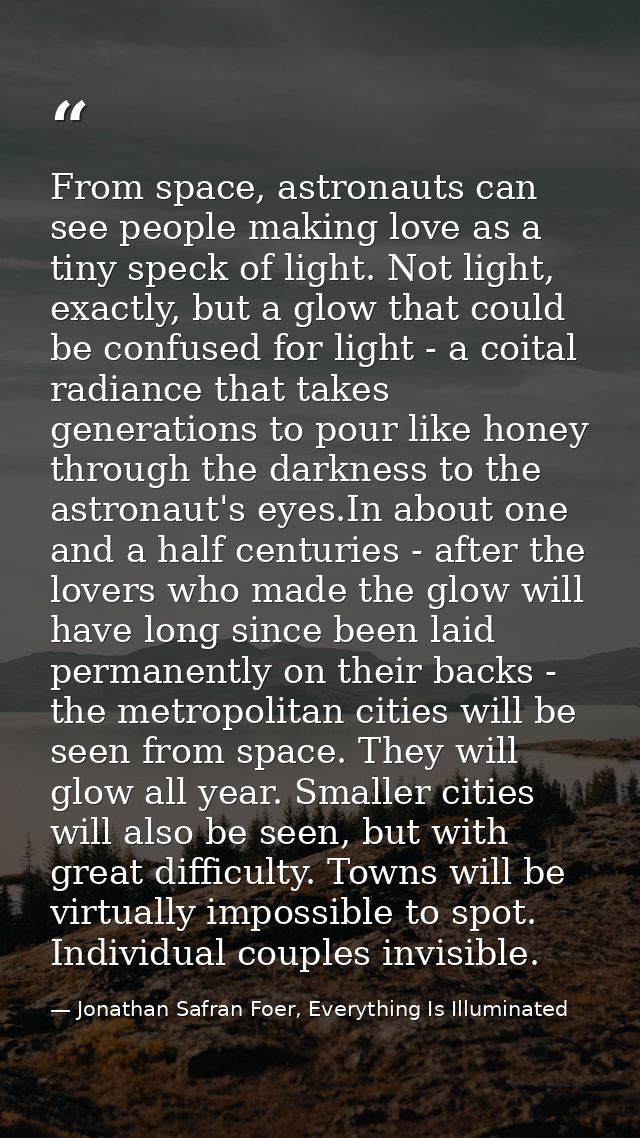 From space, astronauts can see people making love as a tiny speck of light. Not light, exactly, but a glow that could be — Jonathan Safran Foer, Everything Is Illuminated