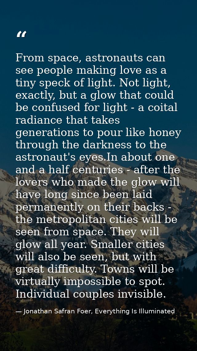 From space, astronauts can see people making love as a tiny speck of light. Not light, exactly, but a glow that could be — Jonathan Safran Foer, Everything Is Illuminated