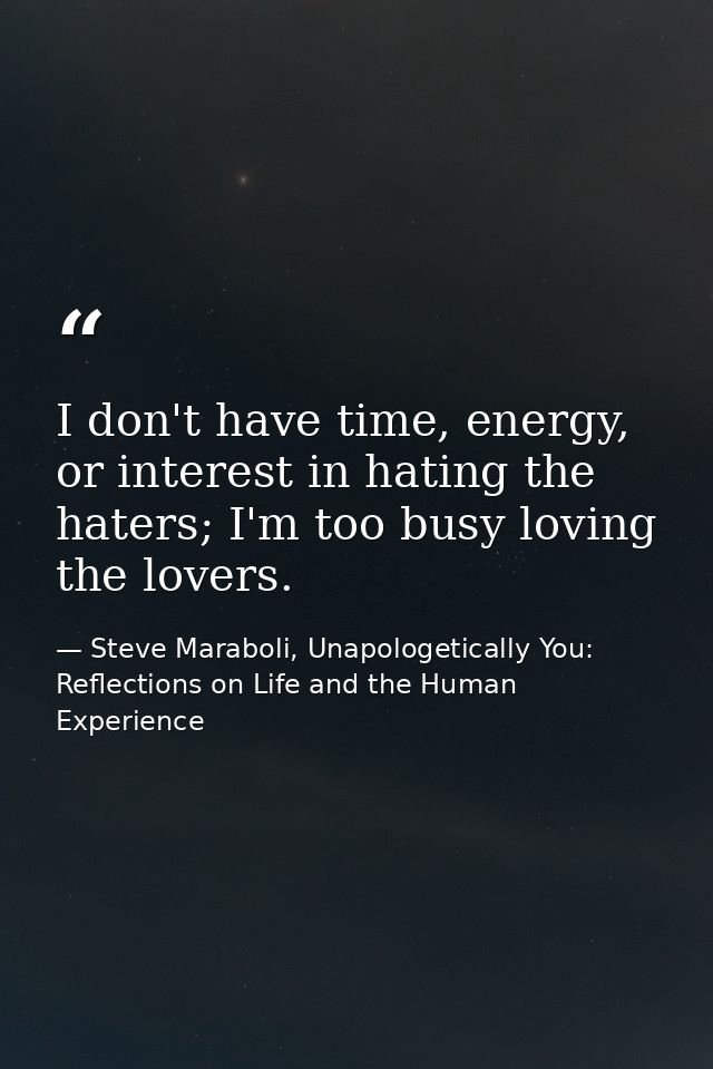 I don't have time, energy, or interest in hating the haters; I'm too busy loving the lovers. — Steve Maraboli, Unapologetically You: Reflections on Life and the Human Experience