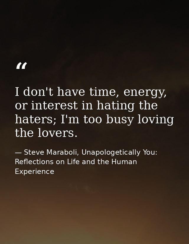 I don't have time, energy, or interest in hating the haters; I'm too busy loving the lovers. — Steve Maraboli, Unapologetically You: Reflections on Life and the Human Experience
