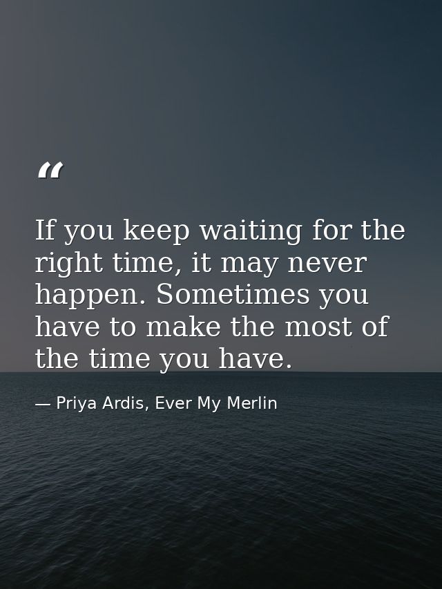 If you keep waiting for the right time, it may never happen. Sometimes you have to make the most of the time you have. — Priya Ardis, Ever My Merlin