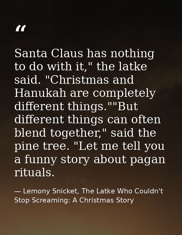 Santa Claus has nothing to do with it," the latke said. "Christmas and Hanukah are completely different things.""But dif — Lemony Snicket, The Latke Who Couldn't Stop Screaming: A Christmas Story