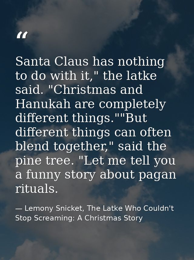 Santa Claus has nothing to do with it," the latke said. "Christmas and Hanukah are completely different things.""But dif — Lemony Snicket, The Latke Who Couldn't Stop Screaming: A Christmas Story