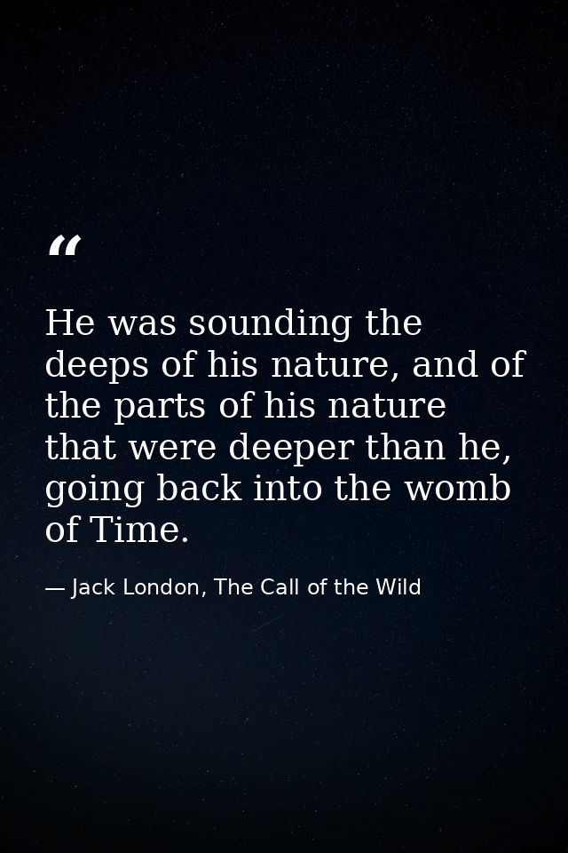 He was sounding the deeps of his nature, and of the parts of his nature that were deeper than he, going back into the wo — Jack London, The Call of the Wild