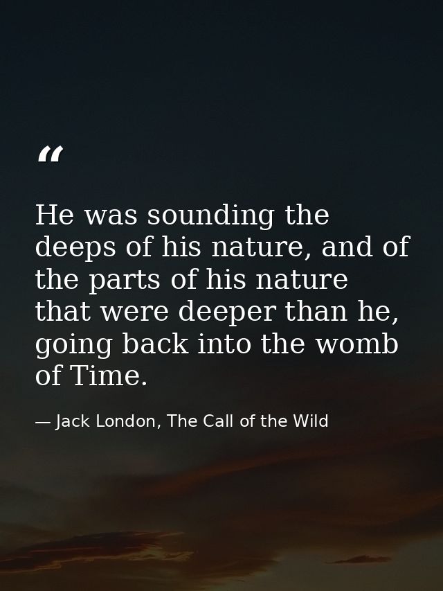 He was sounding the deeps of his nature, and of the parts of his nature that were deeper than he, going back into the wo — Jack London, The Call of the Wild