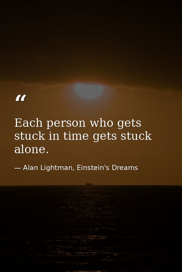 Each person who gets stuck in time gets stuck alone. — Alan Lightman, Einstein's Dreams