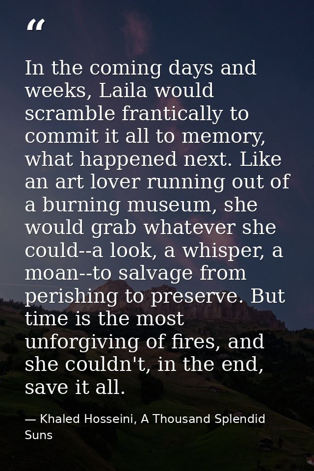 In the coming days and weeks, Laila would scramble frantically to commit it all to memory, what happened next. Like an a — Khaled Hosseini, A Thousand Splendid Suns