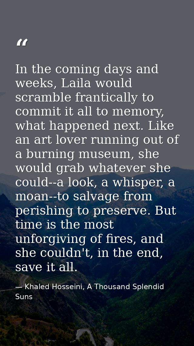 In the coming days and weeks, Laila would scramble frantically to commit it all to memory, what happened next. Like an a — Khaled Hosseini, A Thousand Splendid Suns