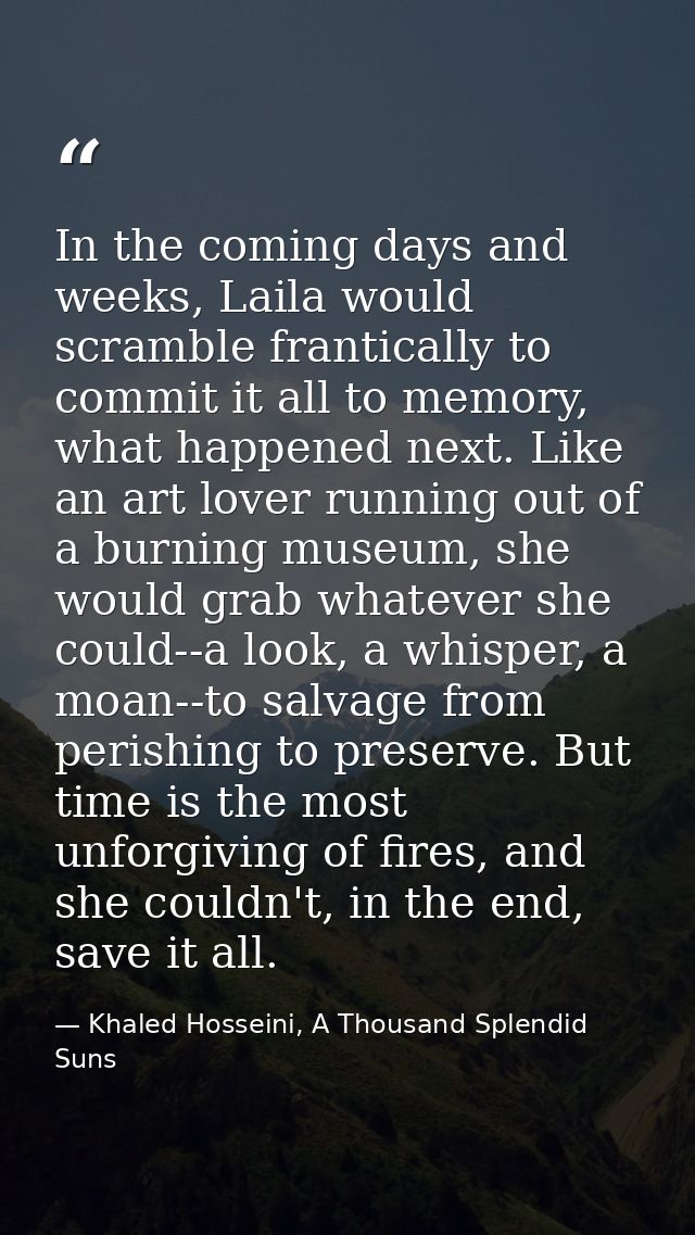 In the coming days and weeks, Laila would scramble frantically to commit it all to memory, what happened next. Like an a — Khaled Hosseini, A Thousand Splendid Suns