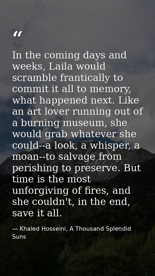 In the coming days and weeks, Laila would scramble frantically to commit it all to memory, what happened next. Like an a — Khaled Hosseini, A Thousand Splendid Suns