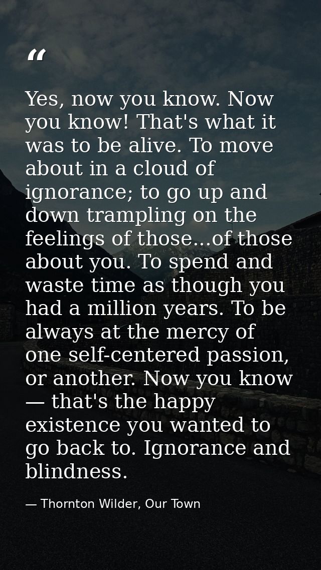 Yes, now you know. Now you know! That's what it was to be alive. To move about in a cloud of ignorance; to go up and dow — Thornton Wilder, Our Town