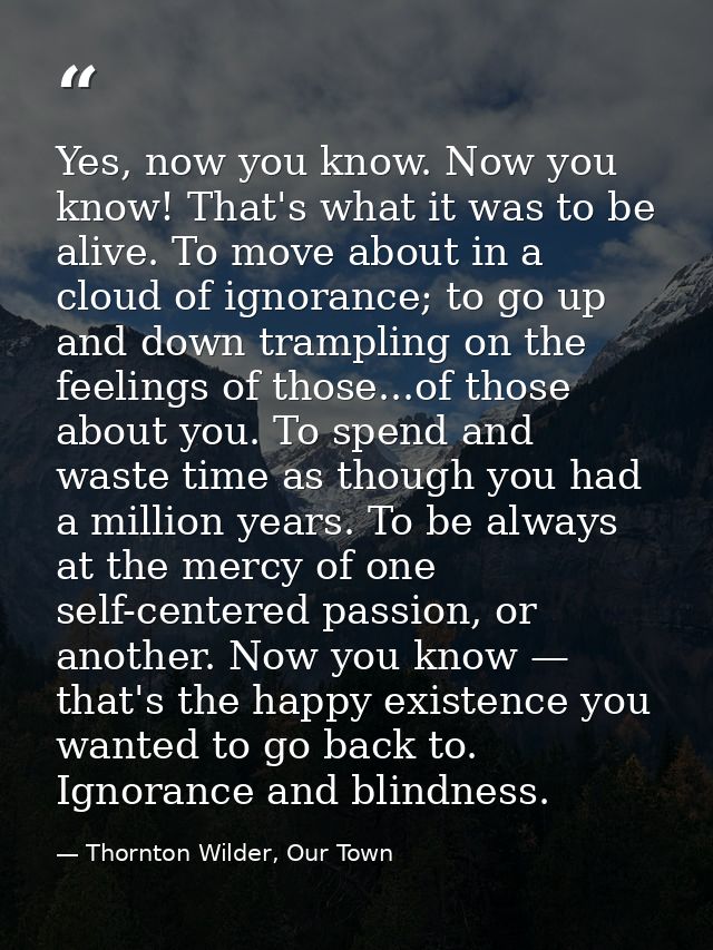 Yes, now you know. Now you know! That's what it was to be alive. To move about in a cloud of ignorance; to go up and dow — Thornton Wilder, Our Town