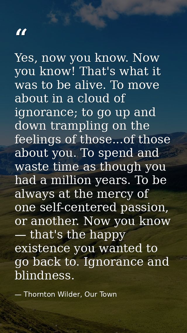 Yes, now you know. Now you know! That's what it was to be alive. To move about in a cloud of ignorance; to go up and dow — Thornton Wilder, Our Town