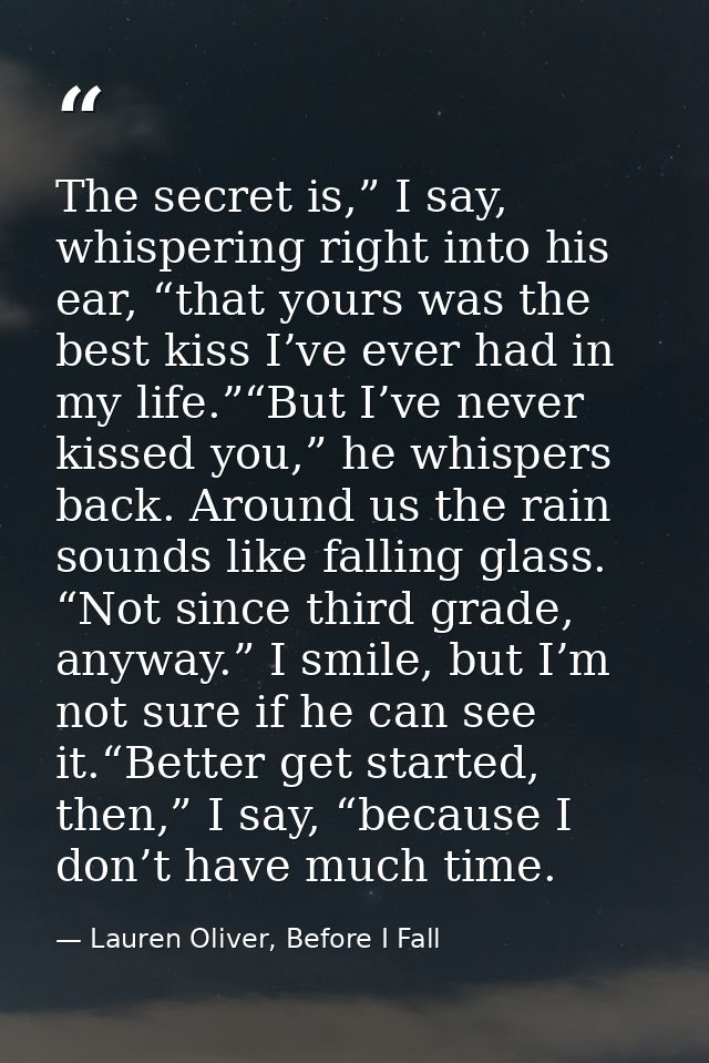 The secret is,” I say, whispering right into his ear, “that yours was the best kiss I’ve ever had in my life.”“But I’ve  — Lauren Oliver, Before I Fall