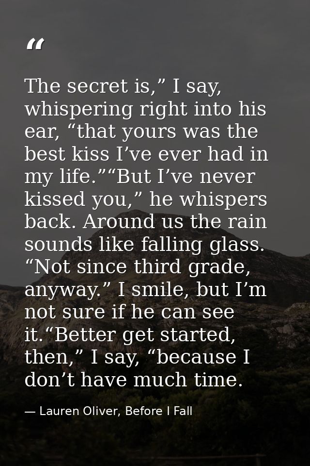 The secret is,” I say, whispering right into his ear, “that yours was the best kiss I’ve ever had in my life.”“But I’ve  — Lauren Oliver, Before I Fall