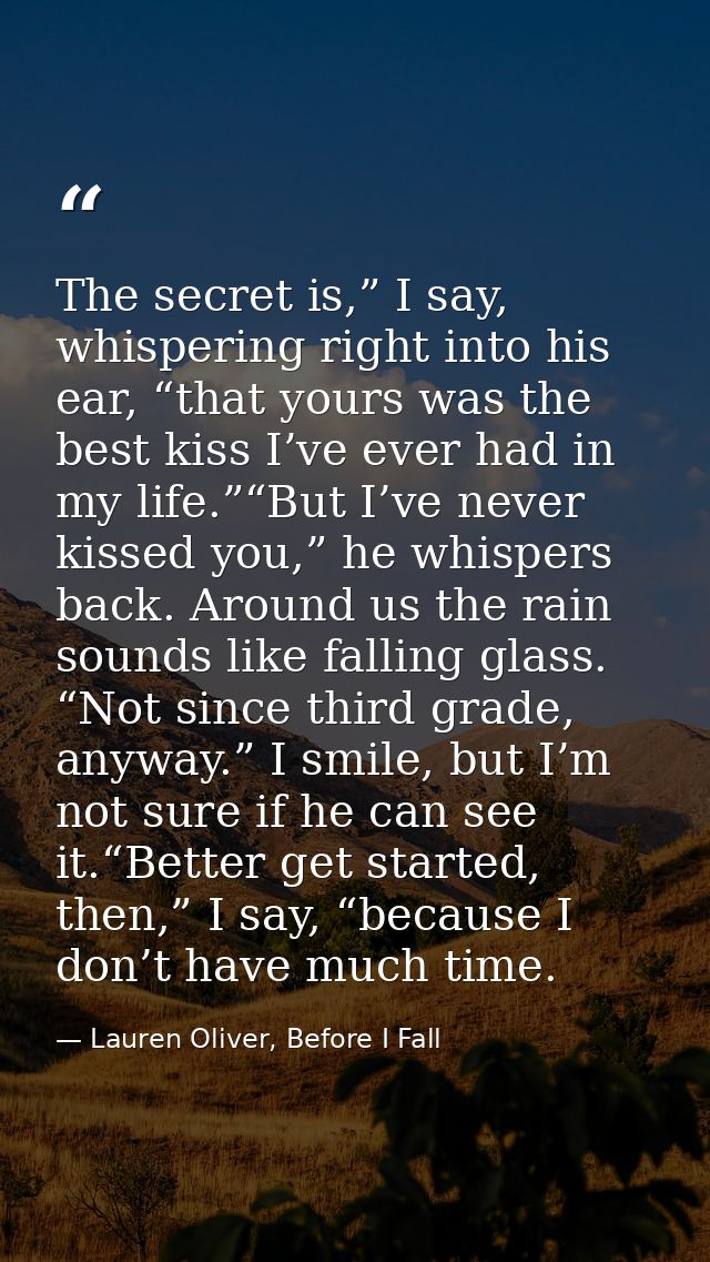 The secret is,” I say, whispering right into his ear, “that yours was the best kiss I’ve ever had in my life.”“But I’ve  — Lauren Oliver, Before I Fall