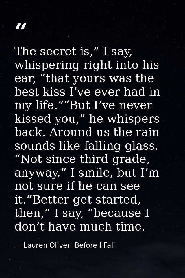 The secret is,” I say, whispering right into his ear, “that yours was the best kiss I’ve ever had in my life.”“But I’ve  — Lauren Oliver, Before I Fall
