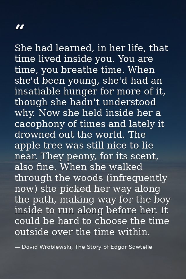 She had learned, in her life, that time lived inside you. You are time, you breathe time. When she'd been young, she'd h — David Wroblewski, The Story of Edgar Sawtelle