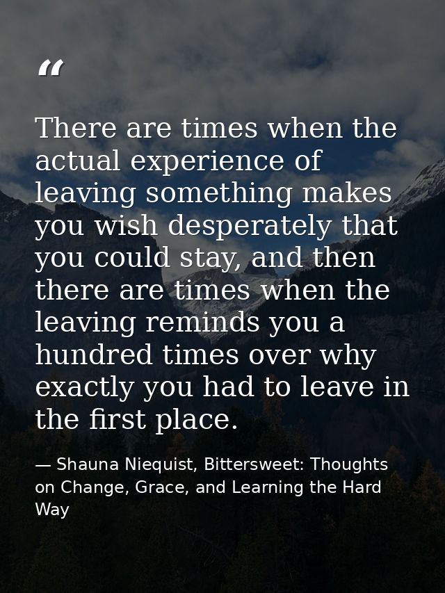 There are times when the actual experience of leaving something makes you wish desperately that you could stay, and then — Shauna Niequist, Bittersweet: Thoughts on Change, Grace, and Learning the Hard Way