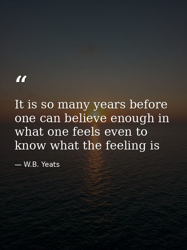 It is so many years before one can believe enough in what one feels even to know what the feeling is — W.B. Yeats