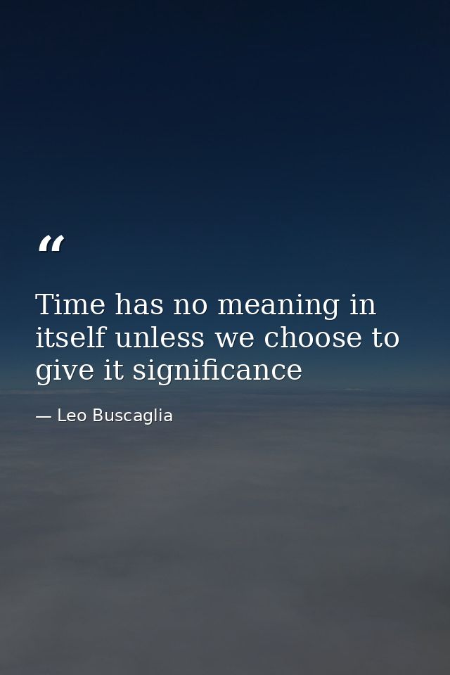 Time has no meaning in itself unless we choose to give it significance — Leo Buscaglia