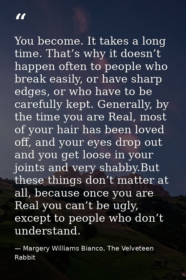 You become. It takes a long time. That’s why it doesn’t happen often to people who break easily, or have sharp edges, or — Margery Williams Bianco, The Velveteen Rabbit