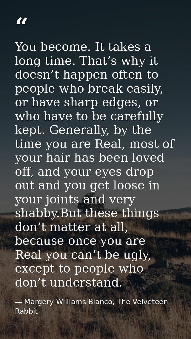 You become. It takes a long time. That’s why it doesn’t happen often to people who break easily, or have sharp edges, or — Margery Williams Bianco, The Velveteen Rabbit