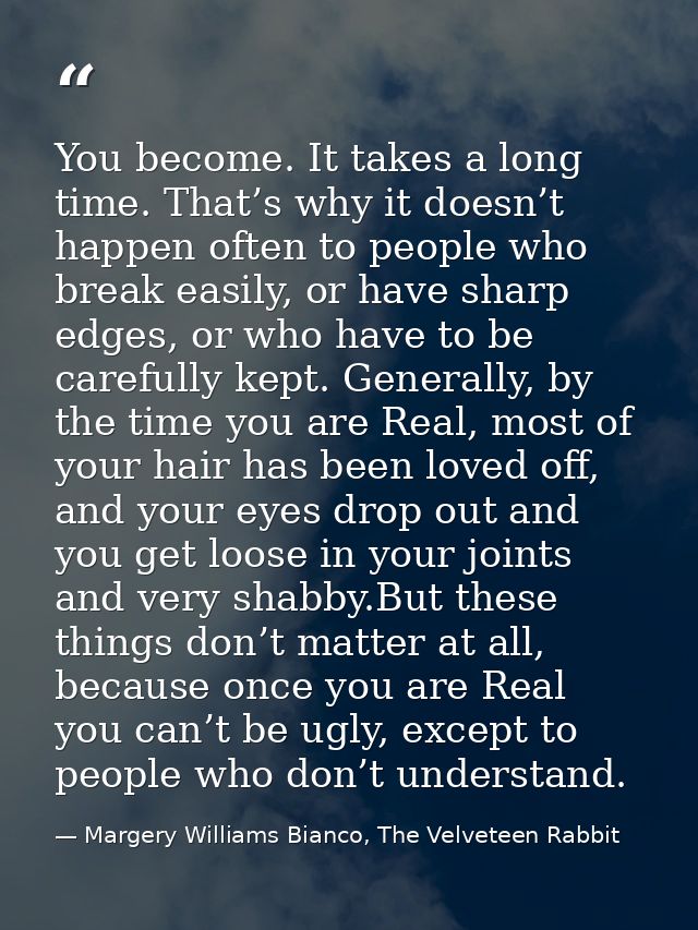 You become. It takes a long time. That’s why it doesn’t happen often to people who break easily, or have sharp edges, or — Margery Williams Bianco, The Velveteen Rabbit
