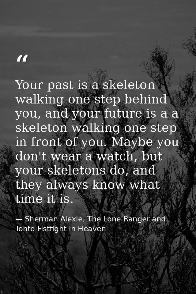 Your past is a skeleton walking one step behind you, and your future is a a skeleton walking one step in front of you. M — Sherman Alexie, The Lone Ranger and Tonto Fistfight in Heaven