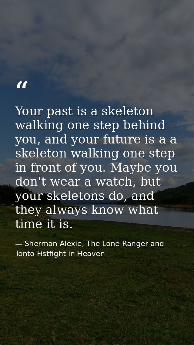 Your past is a skeleton walking one step behind you, and your future is a a skeleton walking one step in front of you. M — Sherman Alexie, The Lone Ranger and Tonto Fistfight in Heaven