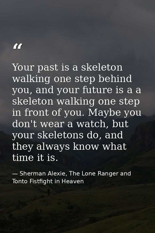 Your past is a skeleton walking one step behind you, and your future is a a skeleton walking one step in front of you. M — Sherman Alexie, The Lone Ranger and Tonto Fistfight in Heaven