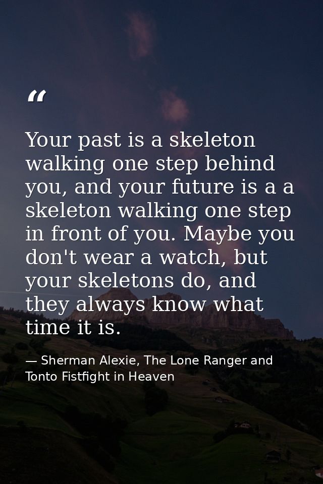 Your past is a skeleton walking one step behind you, and your future is a a skeleton walking one step in front of you. M — Sherman Alexie, The Lone Ranger and Tonto Fistfight in Heaven