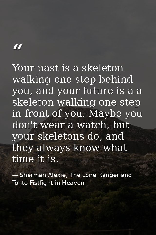 Your past is a skeleton walking one step behind you, and your future is a a skeleton walking one step in front of you. M — Sherman Alexie, The Lone Ranger and Tonto Fistfight in Heaven