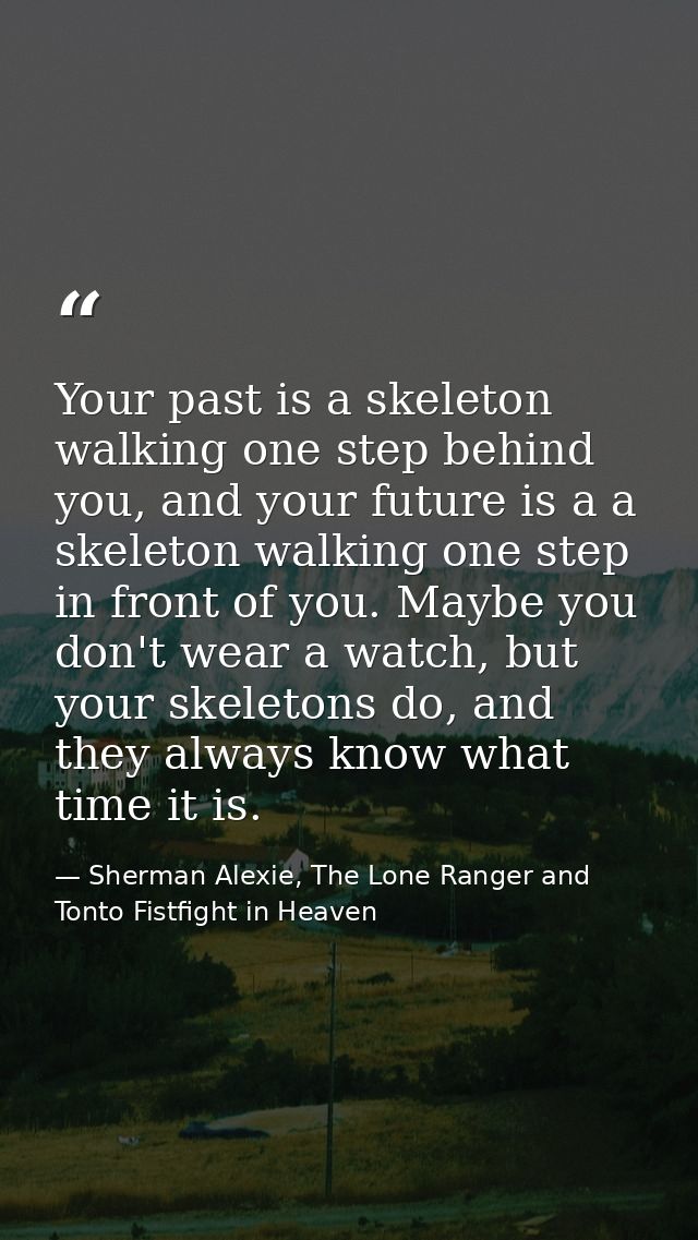 Your past is a skeleton walking one step behind you, and your future is a a skeleton walking one step in front of you. M — Sherman Alexie, The Lone Ranger and Tonto Fistfight in Heaven