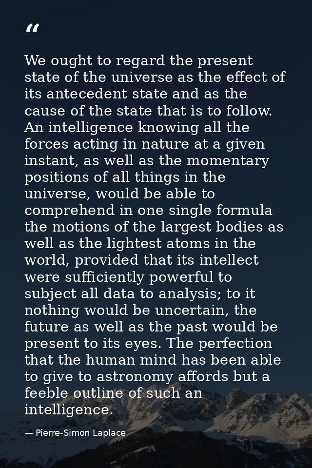 We ought to regard the present state of the universe as the effect of its antecedent state and as the cause of the state — Pierre-Simon Laplace