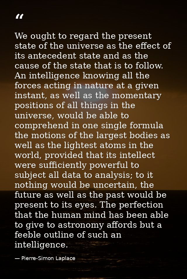 We ought to regard the present state of the universe as the effect of its antecedent state and as the cause of the state — Pierre-Simon Laplace