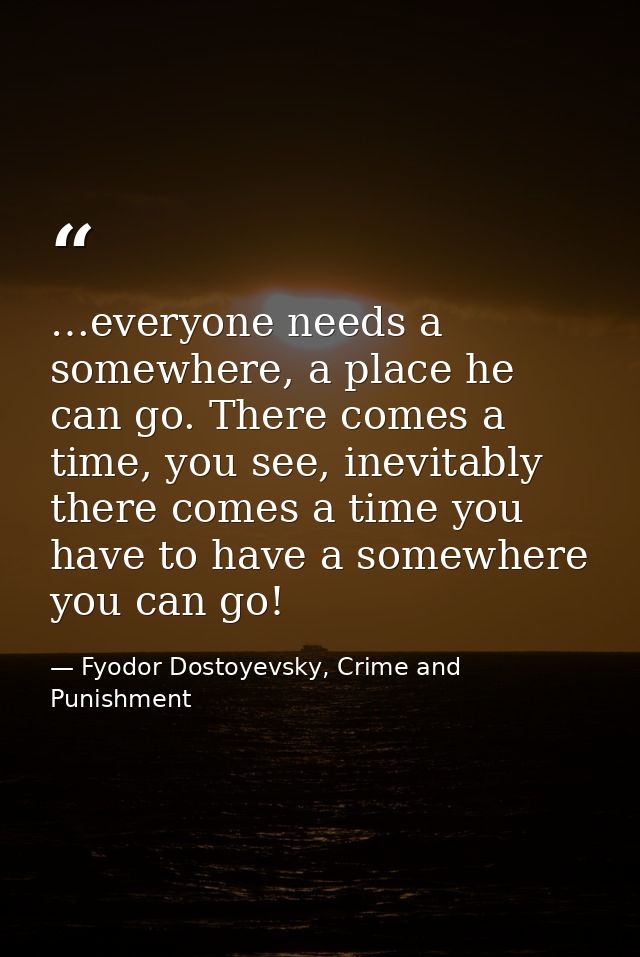 …everyone needs a somewhere, a place he can go. There comes a time, you see, inevitably there comes a time you have to h — Fyodor Dostoyevsky, Crime and Punishment