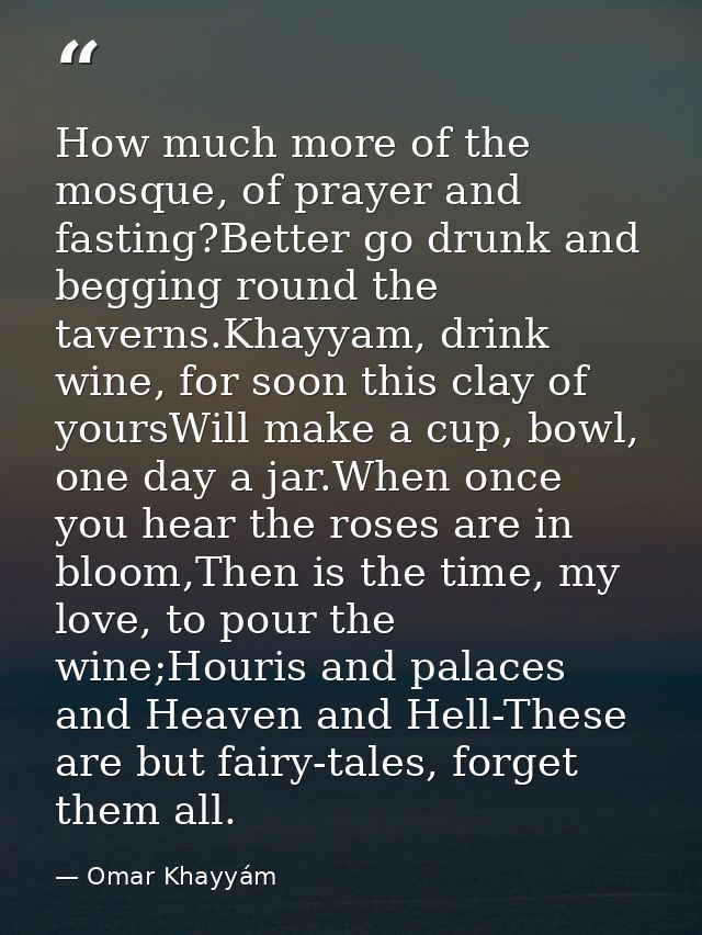 How much more of the mosque, of prayer and fasting?Better go drunk and begging round the taverns.Khayyam, drink wine, fo — Omar Khayyám